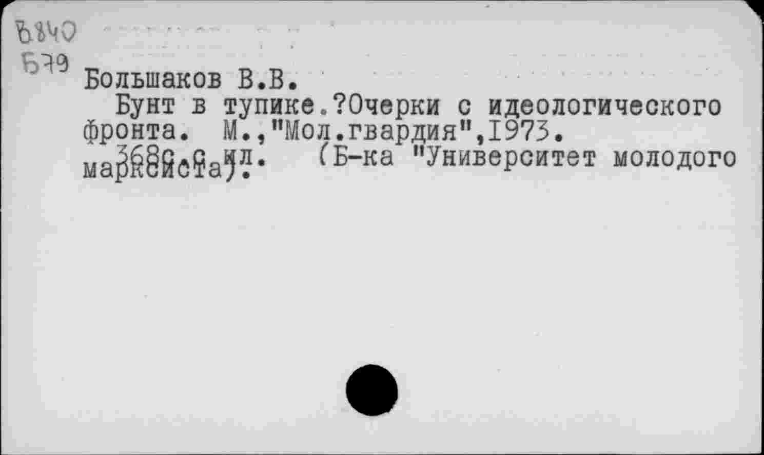 ﻿шо
Большаков В.В.
Бунт в тупике ЛОчерки с идеологического фронта. М.,"Мол.гвардия”,1973. ма^§ЙС?а5Ле (Б~ка "Университет молодого